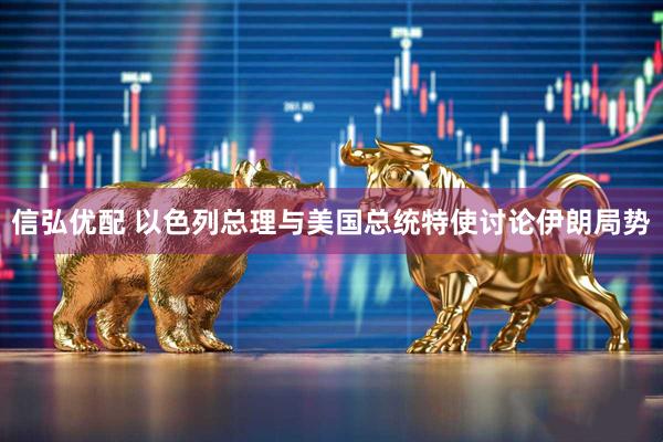 信弘优配 以色列总理与美国总统特使讨论伊朗局势